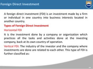 Foreign Direct Investment
140
A foreign direct investment (FDI) is an investment made by a firm
or individual in one country into business interests located in
another country.
Types of Foreign Direct Investment
Horizontal FDI
It is the investment done by a company or organization which
practices all the tasks and activities done at the investing
company, back at its own country of operation.
Vertical FDI: The industry of the investor and the company where
investments are done are related to each other. This type of FDI is
further classified as:
 