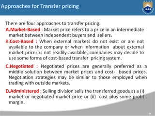 Approaches for Transfer pricing
There are four approaches to transfer pricing:
A.Market-Based : Market price refers to a price in an intermediate
market between independent buyers and sellers.
B.Cost-Based : When external markets do not exist or are not
available to the company or when information about external
market prices is not readily available, companies may decide to
use some forms of cost-based transfer pricing system.
C.Negotiated : Negotiated prices are generally preferred as a
middle solution between market prices and cost- based prices.
Negotiation strategies may be similar to those employed when
trading with outside markets.
D.Administered : Selling division sells the transferred goods at a (i)
market or negotiated market price or (ii) cost plus some profit
margin.
28
 
