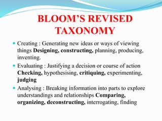 BLOOM’S REVISED
TAXONOMY
 Creating : Generating new ideas or ways of viewing
things Designing, constructing, planning, producing,
inventing.
 Evaluating : Justifying a decision or course of action
Checking, hypothesising, critiquing, experimenting,
judging
 Analysing : Breaking information into parts to explore
understandings and relationships Comparing,
organizing, deconstructing, interrogating, finding
 