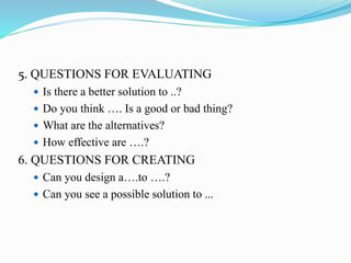 5. QUESTIONS FOR EVALUATING
 Is there a better solution to ..?
 Do you think …. Is a good or bad thing?
 What are the alternatives?
 How effective are ….?
6. QUESTIONS FOR CREATING
 Can you design a….to ….?
 Can you see a possible solution to ...
 