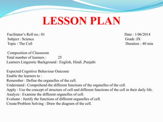 LESSON PLAN
Facilitator’s Roll no.: 01 Date : 1/06/2014
Subject : Science Grade :IX
Topic : The Cell Duration : 40 min
Composition of Classroom
Total number of learners : 25
Learners Linguistic Background : English, Hindi ,Punjabi
Expected Cognitive Behaviour Outcome
Enable the learners to :
Remember : Define the organelles of the cell.
Understand : Comprehend the different functions of the organelles of the cell.
Apply : Use the concept of structure of cell and different functions of the cell in their daily life.
Analyze : Examine the different organelles of cell.
Evaluate : Justify the functions of different organelles of cell.
Create/Problem Solving : Draw the diagram of the cell.
 