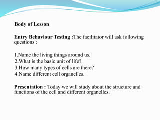 Body of Lesson
Entry Behaviour Testing :The facilitator will ask following
questions :
1.Name the living things around us.
2.What is the basic unit of life?
3.How many types of cells are there?
4.Name different cell organelles.
Presentation : Today we will study about the structure and
functions of the cell and different organelles.
 