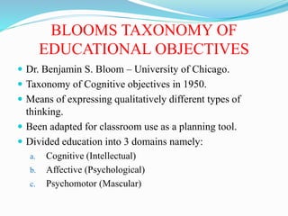 BLOOMS TAXONOMY OF
EDUCATIONAL OBJECTIVES
 Dr. Benjamin S. Bloom – University of Chicago.
 Taxonomy of Cognitive objectives in 1950.
 Means of expressing qualitatively different types of
thinking.
 Been adapted for classroom use as a planning tool.
 Divided education into 3 domains namely:
a. Cognitive (Intellectual)
b. Affective (Psychological)
c. Psychomotor (Mascular)
 