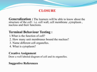 CLOSURE
Generalization : The learners will be able to know about the
structure of the cell : i.e. cell wall, cell membrane ,cytoplasm ,
nucleus and their functions.
Terminal Behaviour Testing :
1.What is the function of cell?
2. How many unit membranes bound the nucleus?
3. Name different cell organelles.
4. What is cytoplasm?
Creative Assignment
Draw a well labeled diagram of cell and its organelles.
Suggestive References
 