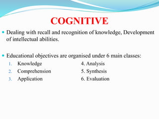 COGNITIVE
 Dealing with recall and recognition of knowledge, Development
of intellectual abilities.
 Educational objectives are organised under 6 main classes:
1. Knowledge 4. Analysis
2. Comprehension 5. Synthesis
3. Application 6. Evaluation
 