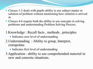 Classes 1-3 deals with pupils ability to use subject matter in
solution of problem without mentioning how solution is arrived
at.
 Classes 4-6 require both the ability to use concepts in solving
problems and understanding Problem Solving Process.
1.Knowledge : Recall facts , methods , principles
 Indicates zero level of understanding
2.Understanding : Ability to grasp, Interpret,
extrapolate
 Indicates first level of understanding
3.Application : ability to use comprehended material in
new and concrete situations.
 