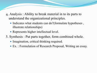 4. Analysis : Ability to break material in to its parts to
understand the organizational principles.
 Indicates what students can do?(formulate hypotheses ,
illustrate relationships)
 Represents higher intellectual level.
5. Synthesis : Put parts together, form combined whole.
 Imagination, critical thinking required.
 Ex. : Formulation of Research Proposal, Writing an essay.
 