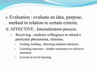 6. Evaluation : evaluate an idea, purpose,
method in relation to certain criteria.
II. AFFECTIVE : Internalization process.
1. Receiving : students willingness to attend a
particular phenomena, stimulus.
 Getting, holding , directing students attention.
 Learning outcome : simple awareness to selective
attention.
 Lowest level of learning
 