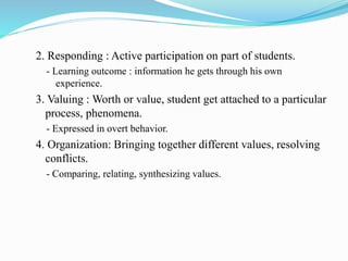 2. Responding : Active participation on part of students.
- Learning outcome : information he gets through his own
experience.
3. Valuing : Worth or value, student get attached to a particular
process, phenomena.
- Expressed in overt behavior.
4. Organization: Bringing together different values, resolving
conflicts.
- Comparing, relating, synthesizing values.
 