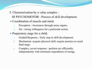 5. Characterization by a value complex :
III PSYCHOMOTOR : Process of skill development.
 Coordination of muscle and mind.
1. Perception : Awareness through sense organs.
2. Set : strong willingness for a particular action.
 Preparatory stage for a child.
1. Guided Response : Early step in skill development.
2. Mechanism :acquire physical skill, require practice to reach
final stage.
3. Complex, covert response : perform act efficiently,
independently with minimum expenditure of energy.
 