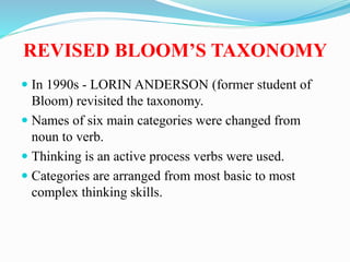REVISED BLOOM’S TAXONOMY
 In 1990s - LORIN ANDERSON (former student of
Bloom) revisited the taxonomy.
 Names of six main categories were changed from
noun to verb.
 Thinking is an active process verbs were used.
 Categories are arranged from most basic to most
complex thinking skills.
 