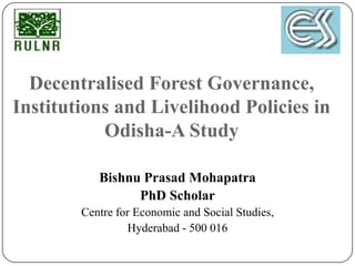 Decentralised Forest Governance,
Institutions and Livelihood Policies in
           Odisha-A Study

           Bishnu Prasad Mohapatra
                 PhD Scholar
        Centre for Economic and Social Studies,
                 Hyderabad - 500 016
 