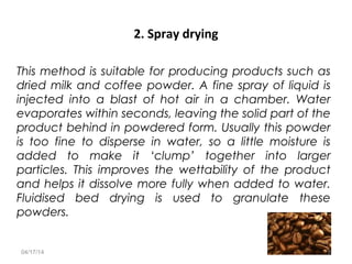 2. Spray drying
This method is suitable for producing products such as
dried milk and coffee powder. A fine spray of liquid is
injected into a blast of hot air in a chamber. Water
evaporates within seconds, leaving the solid part of the
product behind in powdered form. Usually this powder
is too fine to disperse in water, so a little moisture is
added to make it ‘clump’ together into larger
particles. This improves the wettability of the product
and helps it dissolve more fully when added to water.
Fluidised bed drying is used to granulate these
powders.
04/17/14 5
 