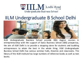 IILM Undergraduate B School Delhi
IILM Undergraduate Business School provide BBA degree courses in
entrepreneurship with the support of Swiss Business School (SBS) prospectus,
the aim of IILM Delhi is to provide a stepping stone for students and budding
entrepreneurs to attain the best in the whole thing. IILM Undergraduate
Business School Delhi has various seminar halls, theatres and classrooms. The
library of the IILM institute has large numbers of reference books as well as text
books.
 