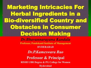1 - 1
Marketing Intricacies For
Herbal Ingredients in a
Bio-diversified Country and
Obstacles in Consumer
Decision Making
Dr.Bhavannarayana Kandala
Professor, Pendekanti Institute of Management
HYDERABAD
Dr.P.Kameswara Rao
Professor & Principal
RISHI UBR Degree & PG College for Women
Hyderabad
 