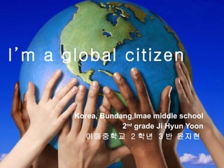 I’m a global citizen Korea, Bundang,Imae middle school 2 nd  grade Ji Hyun Yoon 이매중학교  2 학년  3 반 윤지현   