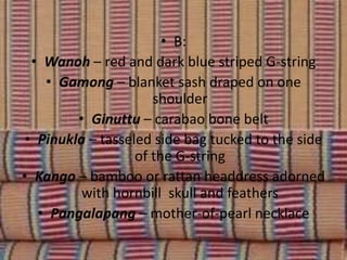 • B:
• Wanoh – red and dark blue striped G-string
• Gamong – blanket sash draped on one
shoulder
• Ginuttu – carabao bone belt
• Pinukla – tasseled side bag tucked to the side
of the G-string
• Kango – bamboo or rattan headdress adorned
with hornbill skull and feathers
• Pangalapang – mother-of-pearl necklace
 