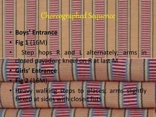 Choreographed Sequence
• Boys’ Entrance
• Fig 1 (16M)
• Step hops R and L alternately; arms in
closed payadon; kneel on R at last M
• Girls’ Entrance
• Fig 2 (16M)
• Heavy walking steps to places; arms slightly
flexed at sides with closed fists
 