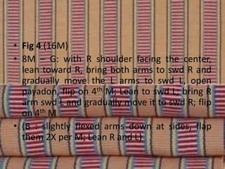 • Fig 4 (16M)
• 8M – G: with R shoulder facing the center,
lean toward R, bring both arms to swd R and
gradually move the L arms to swd L, open
payadon, flip on 4th M; Lean to swd L; bring R
arm swd L and gradually move it to swd R; flip
on 4th M
• (B : slightly flexed arms down at sides, flap
them 2X per M; Lean R and L)
 