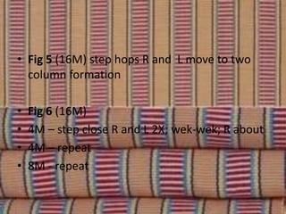• Fig 5 (16M) step hops R and L move to two
column formation
• Fig 6 (16M)
• 4M – step close R and L 2X; wek-wek; R about
• 4M – repeat
• 8M - repeat
 