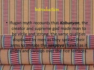 Introduction
• Ifugao myth recounts that Kabunyan, the
creator and supreme god made man to
be virile and strong, the same qualities
displayed by men as they spread their
arms to imitate the sakpaya (hawk) as it
glides and swoops over the rice terraces.
 