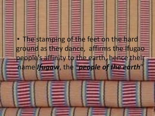 • The stamping of the feet on the hard
ground as they dance, affirms the Ifugao
people’s affinity to the earth, hence their
name Ifugaw, the “people of the earth”
 