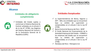 https://apps.contraloria.gob.pe/wcm/control_interno/index.html
Capacitación sobre del SCI
Entidades de obligatorio
cumplimiento
Entidades Exceptuadas
 Entidades del Estado sujetas a
control por el Sistema Nacional de
Control, señaladas en el artículo 3
de la Ley N° 27785, Ley Orgánica
del Sistema Nacional de Control y
de la Contraloría General de la
República (3,091).
 La Superintendencia de Banca, Seguros y
AFP – SBS y las entidades que se encuentran
bajo su ámbito de supervisión y
comprendidas en el artículo 3 de la Ley N°
27785.
 Banco Central de Reserva del Perú - BCRP
 El Fondo Nacional de Financiamiento de la
Actividad Empresarial del Estado – FONAFE y
las empresas del Estado que se encuentran
bajo su ámbito de supervisión y
comprendidas en el artículo 3 de la Ley N°
27785.
 Petróleos del Perú – Petroperú S.A.
Alcance
 