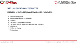 https://apps.contraloria.gob.pe/wcm/control_interno/index.html
Capacitación sobre del SCI
PASO 1: PRIORIZACIÓN DE PRODUCTOS
PROPUESTA DE CRITERIOS PARA LA ESTIMACIÓN DEL PRESUPUESTO
 Personal CAP y CAS
 Órdenes de Servicio – Locadores
 Viáticos
 Servicios (Limpieza y Seguridad)
 Servicios básicos (Agua, Energía Eléctrica, internet)
 Alquileres
 Útiles de oficina
 Entre otros
 