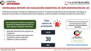 https://apps.contraloria.gob.pe/wcm/control_interno/index.html
Capacitación sobre del SCI
El Reporte de Evaluación Semestral de Implementación del SCI es el resultado del desarrollo del Eje de Supervisión, este Reporte de
Evaluación Anual se debe a la Contraloría General de la República, a través del aplicativo informático del Sistema de Control Interno.
30
Plazo
máximo de
presentación
2021
El Reporte de Evaluación Semestral
de Implementación del SCI se
presenta a través del aplicativo
informático
https://apps1.contraloria.gob.pe/sci
Para la elaboración Reporte de Evaluación
Semestral de Implementación del SCI se
debe registrar la siguiente información:
1. Responder respuesta de las preguntas del
Cuestionario.
2. Evidencia que sustente cada pregunta del
Cuestionario cuando corresponda.
3. Establecer el grado de madurez
ENTREGABLE REPORTE DE EVALUACIÓN SEMESTRAL DE IMPLEMENTACIÓN DEL SCI
JULIO
 