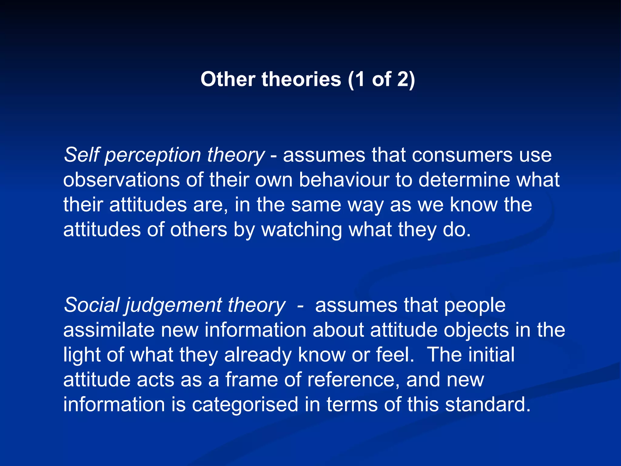 Other theories (1 of 2) Self perception theory  - assumes that consumers use observations of their own behaviour to determine what their attitudes are, in the same way as we know the attitudes of others by watching what they do. Social judgement theory  -  assumes that people assimilate new information about attitude objects in the light of what they already know or feel.  The initial attitude acts as a frame of reference, and new information is categorised in terms of this standard. 