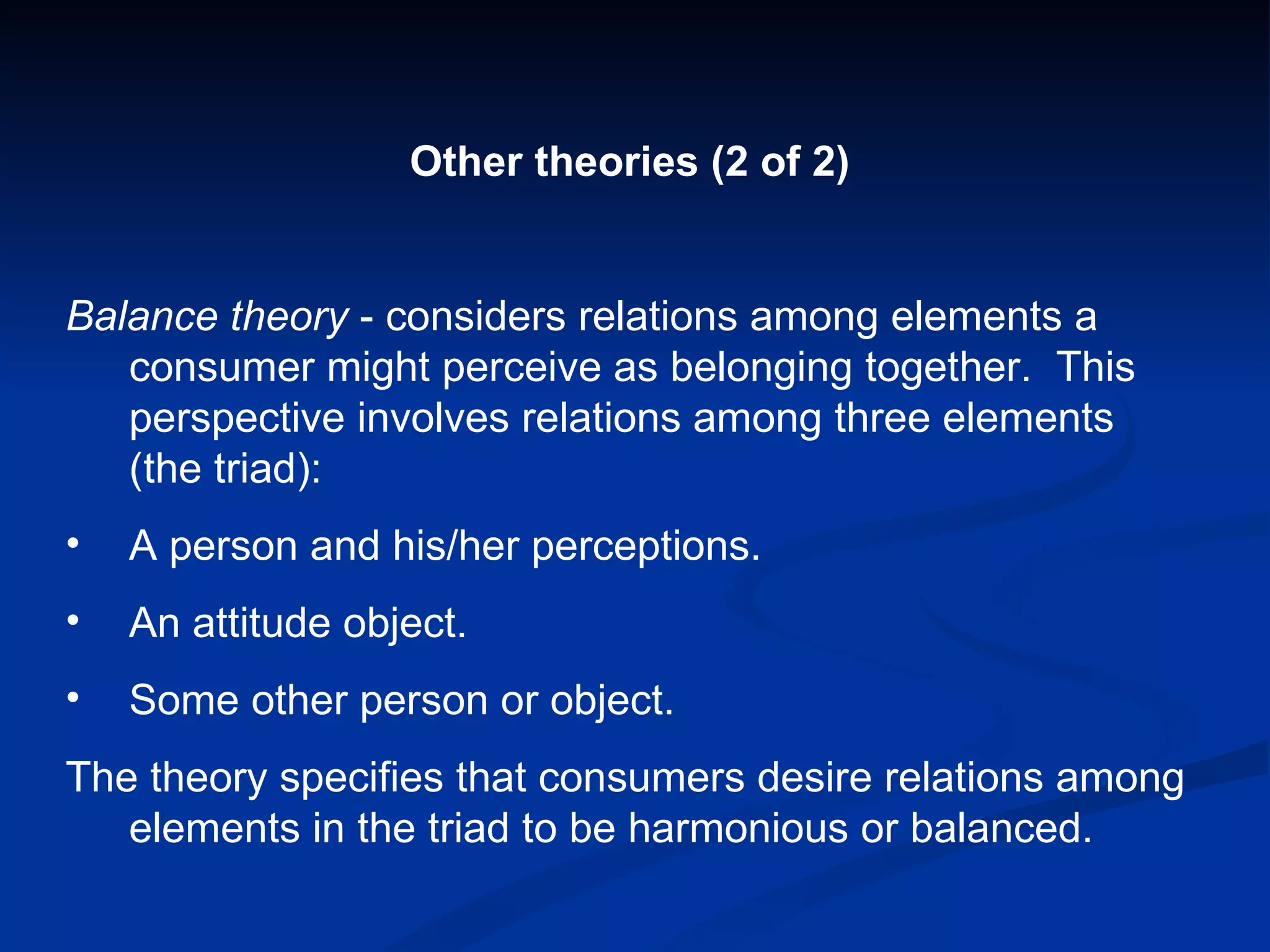 Other theories (2 of 2) Balance theory  - considers relations among elements a consumer might perceive as belonging together.  This perspective involves relations among three elements (the triad): A person and his/her perceptions. An attitude object. Some other person or object. The theory specifies that consumers desire relations among elements in the triad to be harmonious or balanced. 