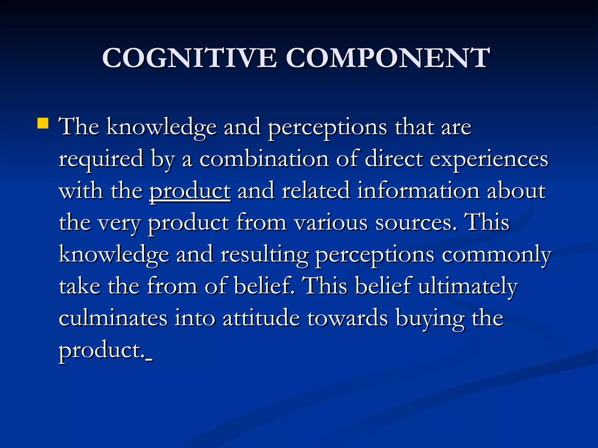 COGNITIVE COMPONENT   The knowledge and perceptions that are required by a combination of direct experiences with the  product  and related information about the very product from various sources. This knowledge and resulting perceptions commonly take the from of belief. This belief ultimately culminates into attitude towards buying the product.   