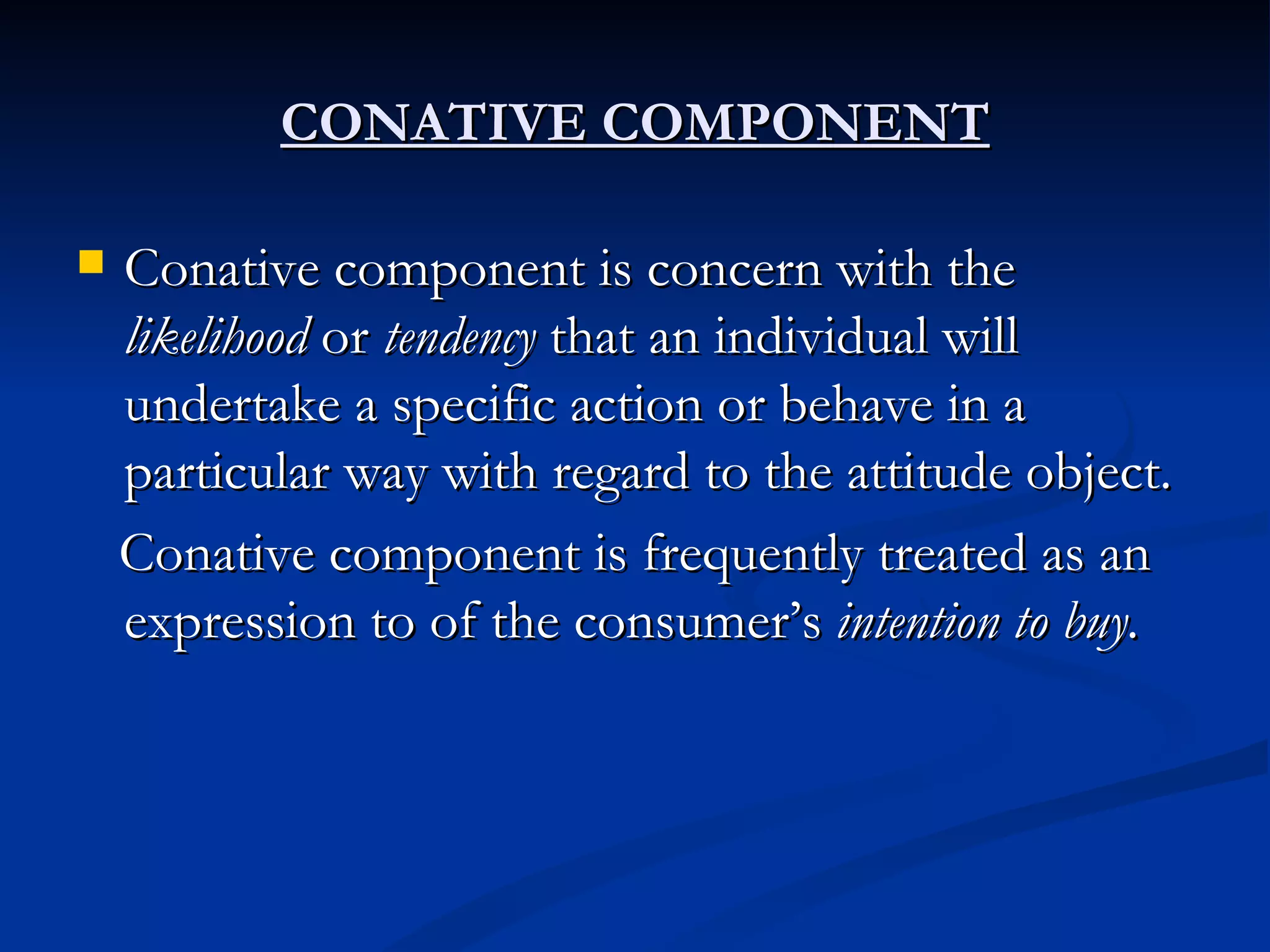 CONATIVE COMPONENT Conative component is concern with the  likelihood  or  tendency  that an individual will undertake a specific action or behave in a particular way with regard to the attitude object. Conative component is frequently treated as an expression to of the consumer’s  intention to buy. 