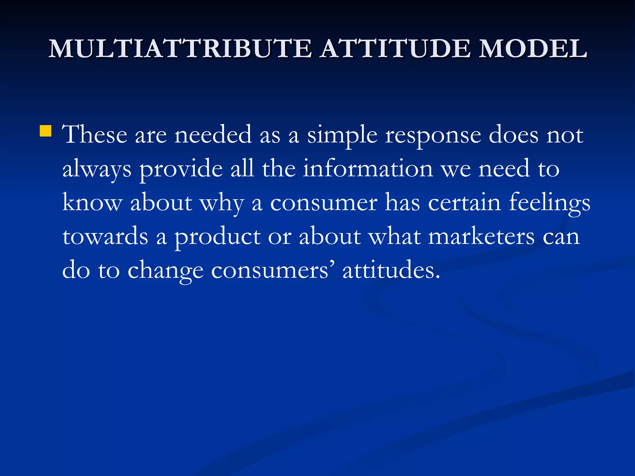 MULTIATTRIBUTE ATTITUDE MODEL These are needed as a simple response does not always provide all the information we need to know about why a consumer has certain feelings towards a product or about what marketers can do to change consumers’ attitudes. 
