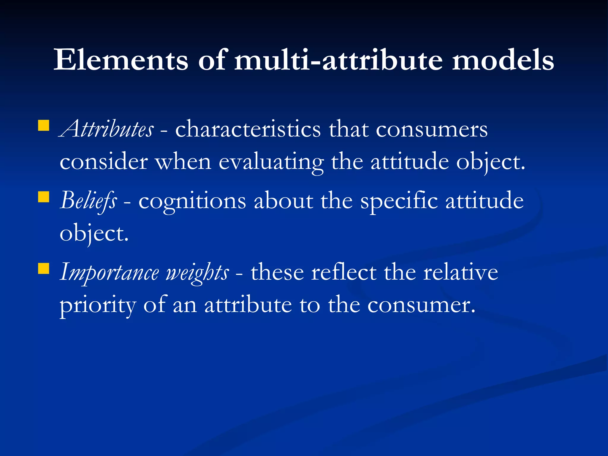 Elements of multi-attribute models Attributes  - characteristics that consumers consider when evaluating the attitude object. Beliefs  - cognitions about the specific attitude object. Importance weights  - these reflect the relative priority of an attribute to the consumer. 