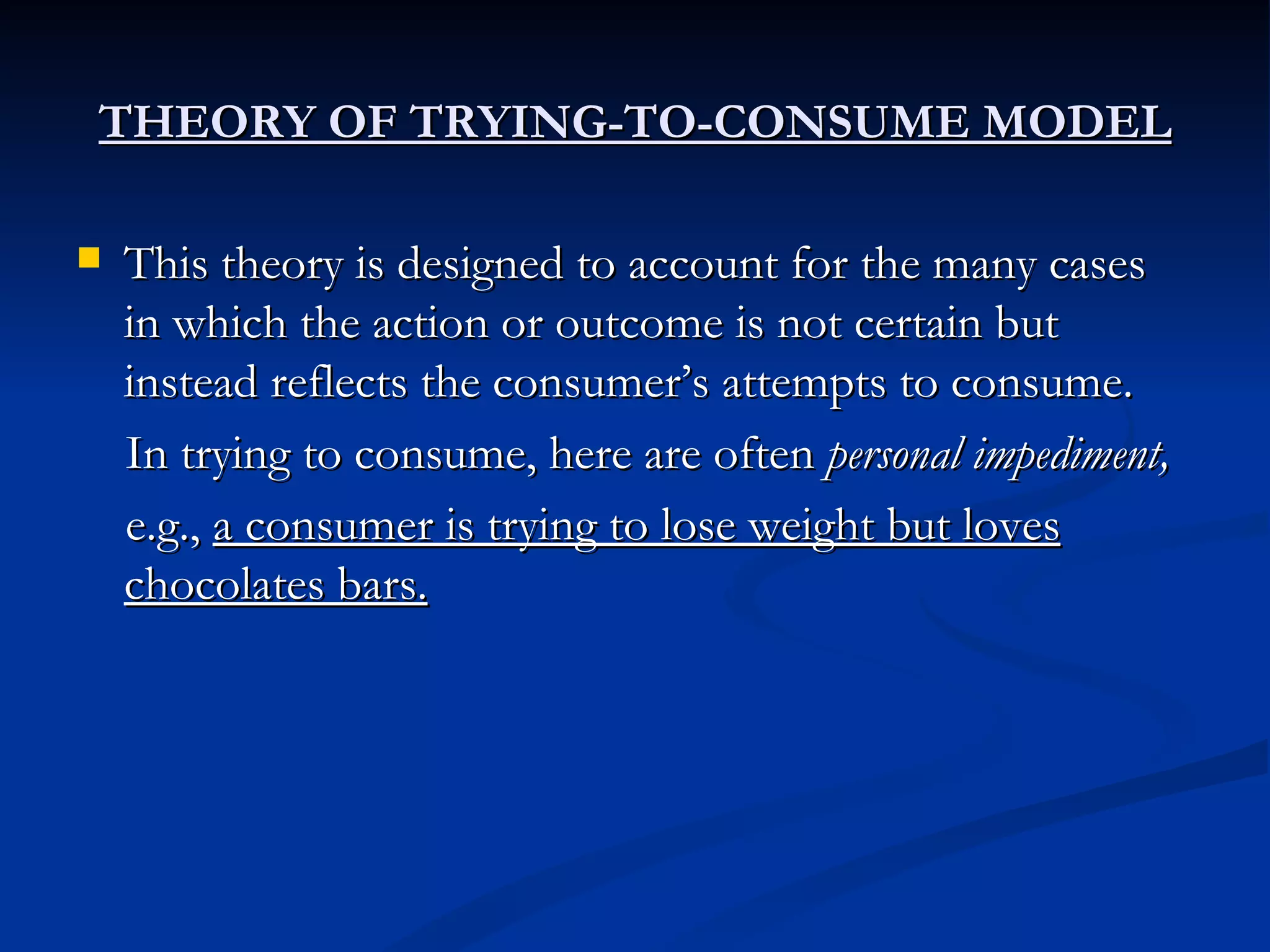 THEORY OF TRYING-TO-CONSUME MODEL This theory is designed to account for the many cases in which the action or outcome is not certain but instead reflects the consumer’s attempts to consume. In trying to consume, here are often  personal impediment, e.g.,  a consumer is trying to lose weight but loves chocolates bars. 