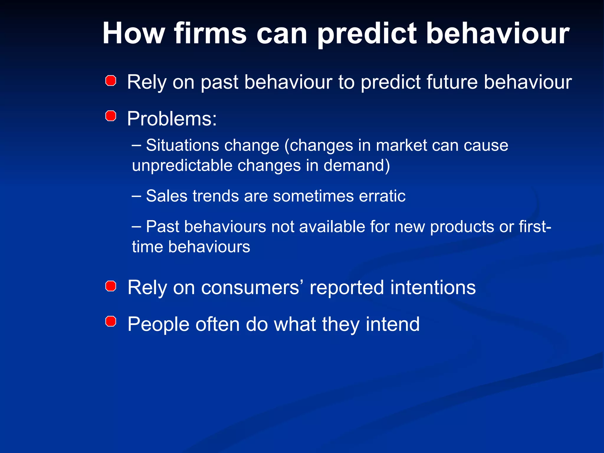 How firms can predict behaviour Rely on past behaviour to predict future behaviour Problems: Situations change (changes in market can cause unpredictable changes in demand) Sales trends are sometimes erratic Past behaviours not available for new products or first-time behaviours Rely on consumers’ reported intentions People often do what they intend 