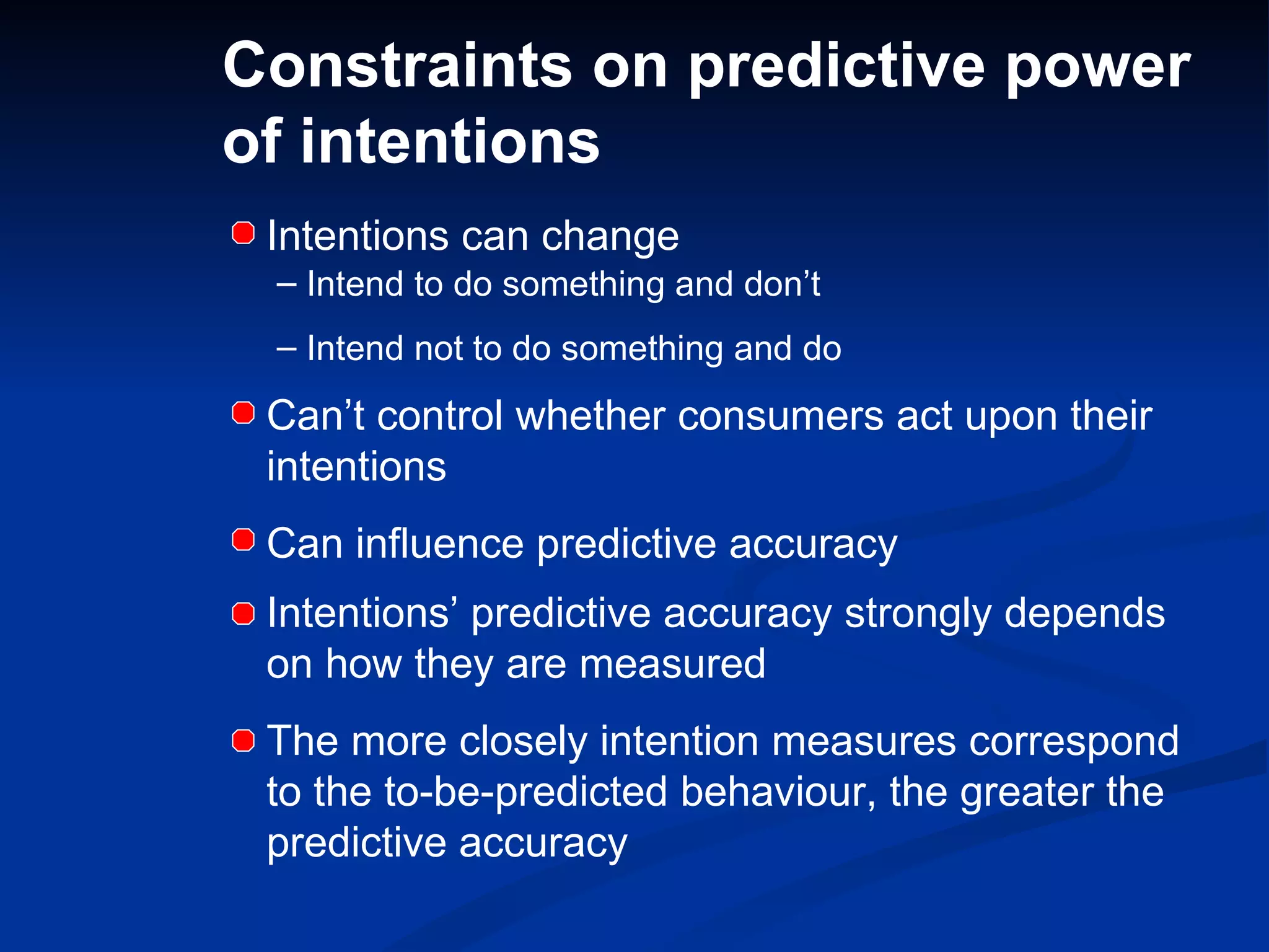 Constraints on predictive power of intentions Intentions can change Intend to do something and don’t Intend not to do something and do Can’t control whether consumers act upon their intentions Can influence predictive accuracy Intentions’ predictive accuracy strongly depends on how they are measured The more closely intention measures correspond to the to-be-predicted behaviour, the greater the predictive accuracy 