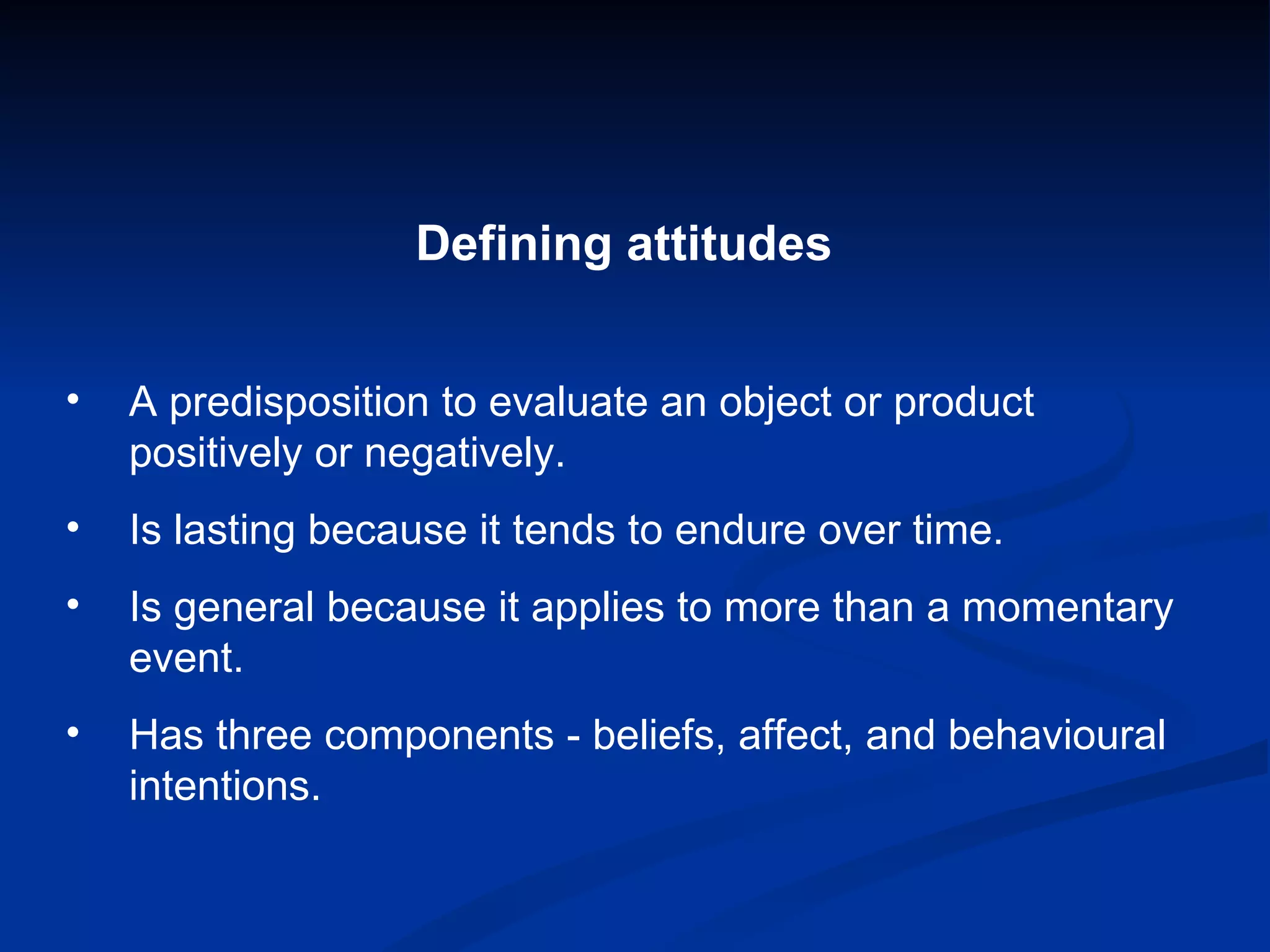 Defining attitudes   A predisposition to evaluate an object or product positively or negatively. Is lasting because it tends to endure over time.  Is general because it applies to more than a momentary event. Has three components - beliefs, affect, and behavioural intentions. 