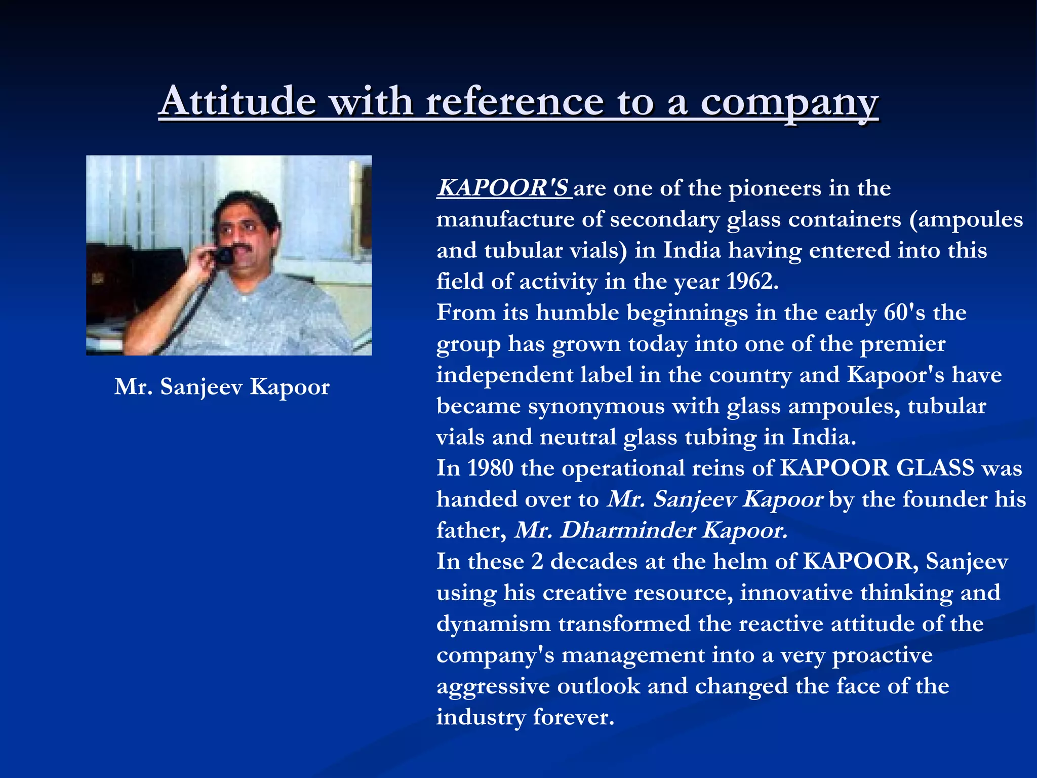 Attitude with reference to a company Mr. Sanjeev Kapoor   KAPOOR'S   are one of the pioneers in the manufacture of secondary glass containers (ampoules and tubular vials) in India having entered into this field of activity in the year 1962.  From its humble beginnings in the early 60's the group has grown today into one of the premier independent label in the country and Kapoor's have became synonymous with glass ampoules, tubular vials and neutral glass tubing in India.  In 1980 the operational reins of KAPOOR GLASS was handed over to  Mr. Sanjeev Kapoor  by the founder his father,  Mr. Dharminder Kapoor.  In these 2 decades at the helm of KAPOOR, Sanjeev using his creative resource, innovative thinking and dynamism transformed the reactive attitude of the company's management into a very proactive aggressive outlook and changed the face of the industry forever.  