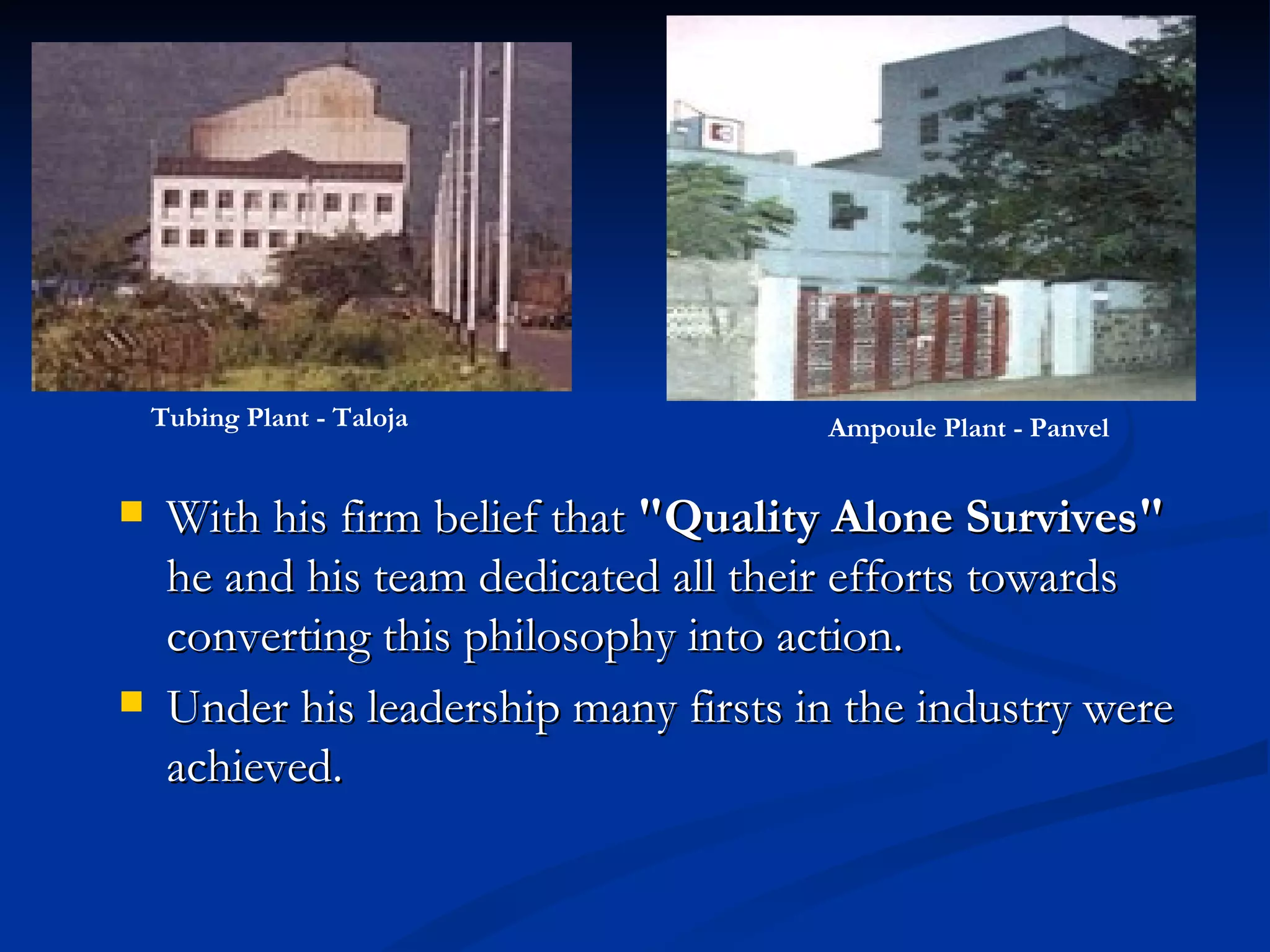 With his firm belief that  "Quality Alone Survives"  he and his team dedicated all their efforts towards converting this philosophy into action.  Under his leadership many firsts in the industry were achieved.  Tubing Plant - Taloja Ampoule Plant - Panvel   