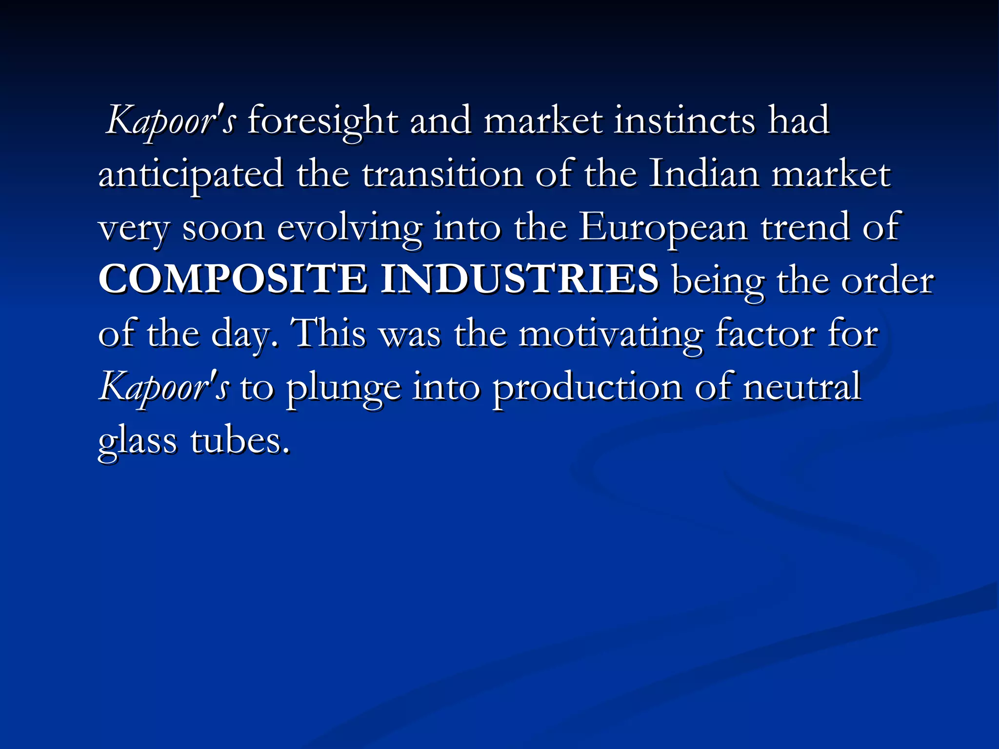 Kapoor's  foresight and market instincts had anticipated the transition of the Indian market very soon evolving into the European trend of  COMPOSITE INDUSTRIES  being the order of the day. This was the motivating factor for  Kapoor's  to plunge into production of neutral glass tubes. 