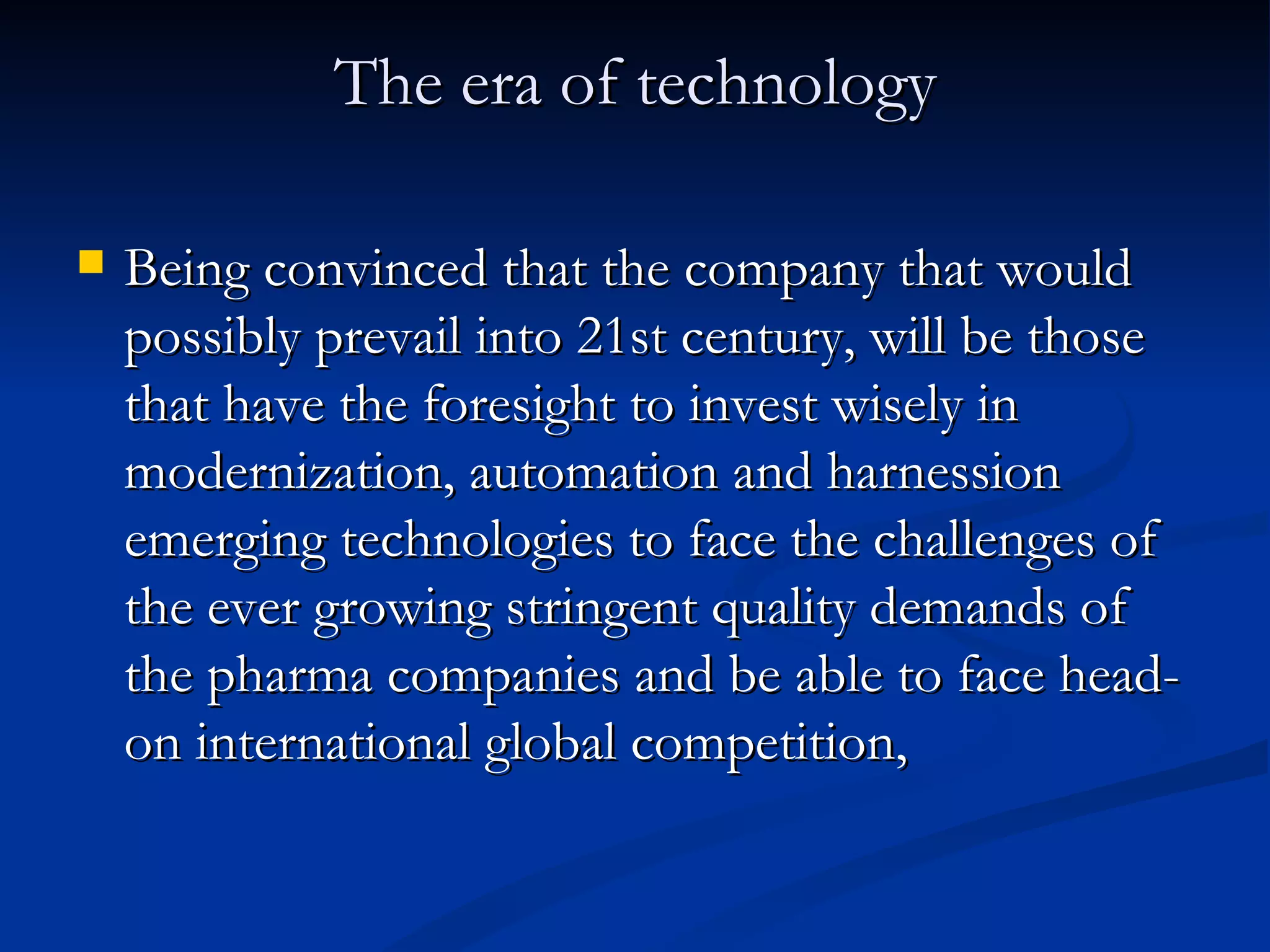 The era of technology Being convinced that the company that would possibly prevail into 21st century, will be those that have the foresight to invest wisely in modernization, automation and harnession emerging technologies to face the challenges of the ever growing stringent quality demands of the pharma companies and be able to face head-on international global competition,  