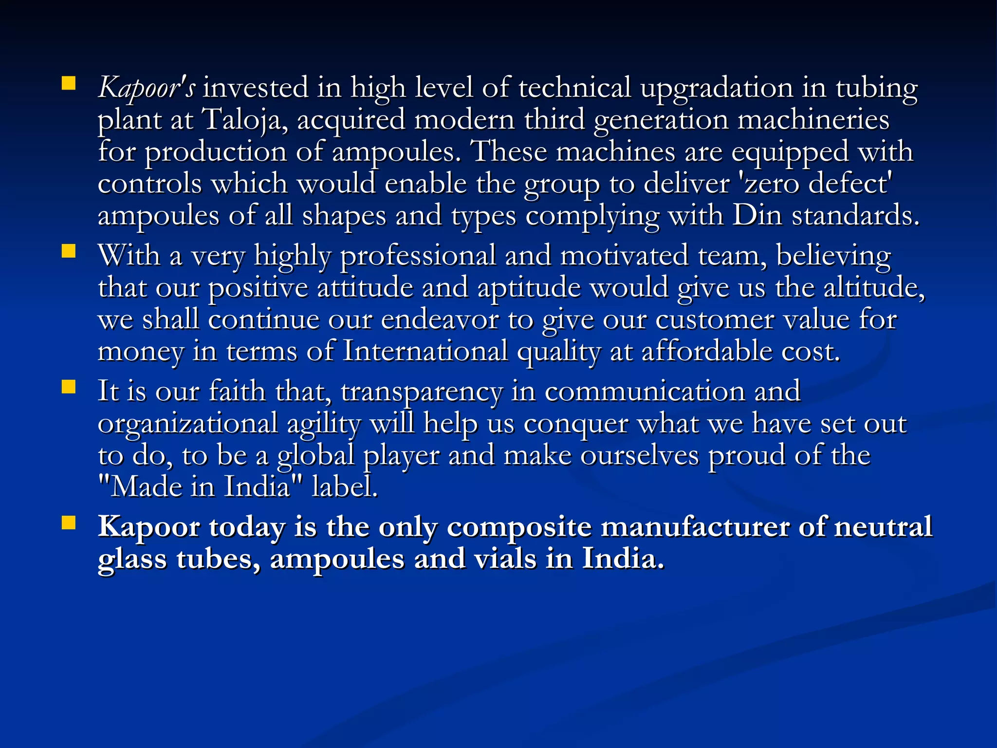 Kapoor's  invested in high level of technical upgradation in tubing plant at Taloja, acquired modern third generation machineries for production of ampoules. These machines are equipped with controls which would enable the group to deliver 'zero defect' ampoules of all shapes and types complying with Din standards. With a very highly professional and motivated team, believing that our positive attitude and aptitude would give us the altitude, we shall continue our endeavor to give our customer value for money in terms of International quality at affordable cost. It is our faith that, transparency in communication and organizational agility will help us conquer what we have set out to do, to be a global player and make ourselves proud of the "Made in India" label. Kapoor today is the only composite manufacturer of neutral glass tubes, ampoules and vials in India.   