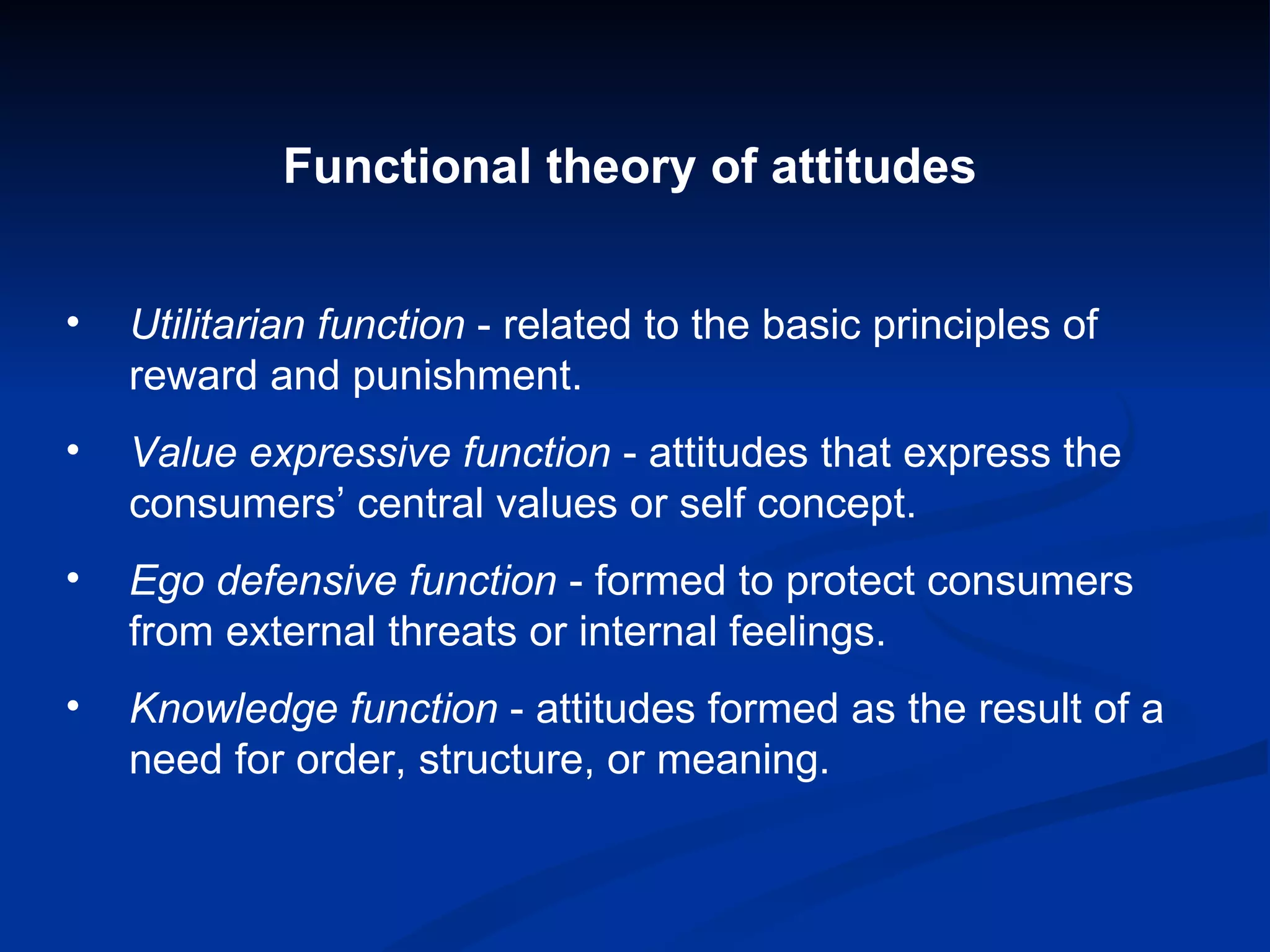Functional theory of attitudes Utilitarian function  - related to the basic principles of reward and punishment. Value expressive function  - attitudes that express the consumers’ central values or self concept. Ego defensive function  - formed to protect consumers from external threats or internal feelings. Knowledge function  - attitudes formed as the result of a need for order, structure, or meaning. 