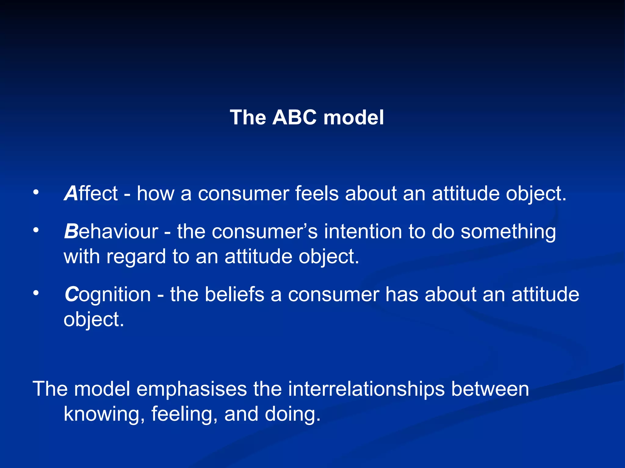 The ABC model  A ffect - how a consumer feels about an attitude object. B ehaviour - the consumer’s intention to do something with regard to an attitude object. C ognition - the beliefs a consumer has about an attitude object. The model emphasises the interrelationships between knowing, feeling, and doing. 