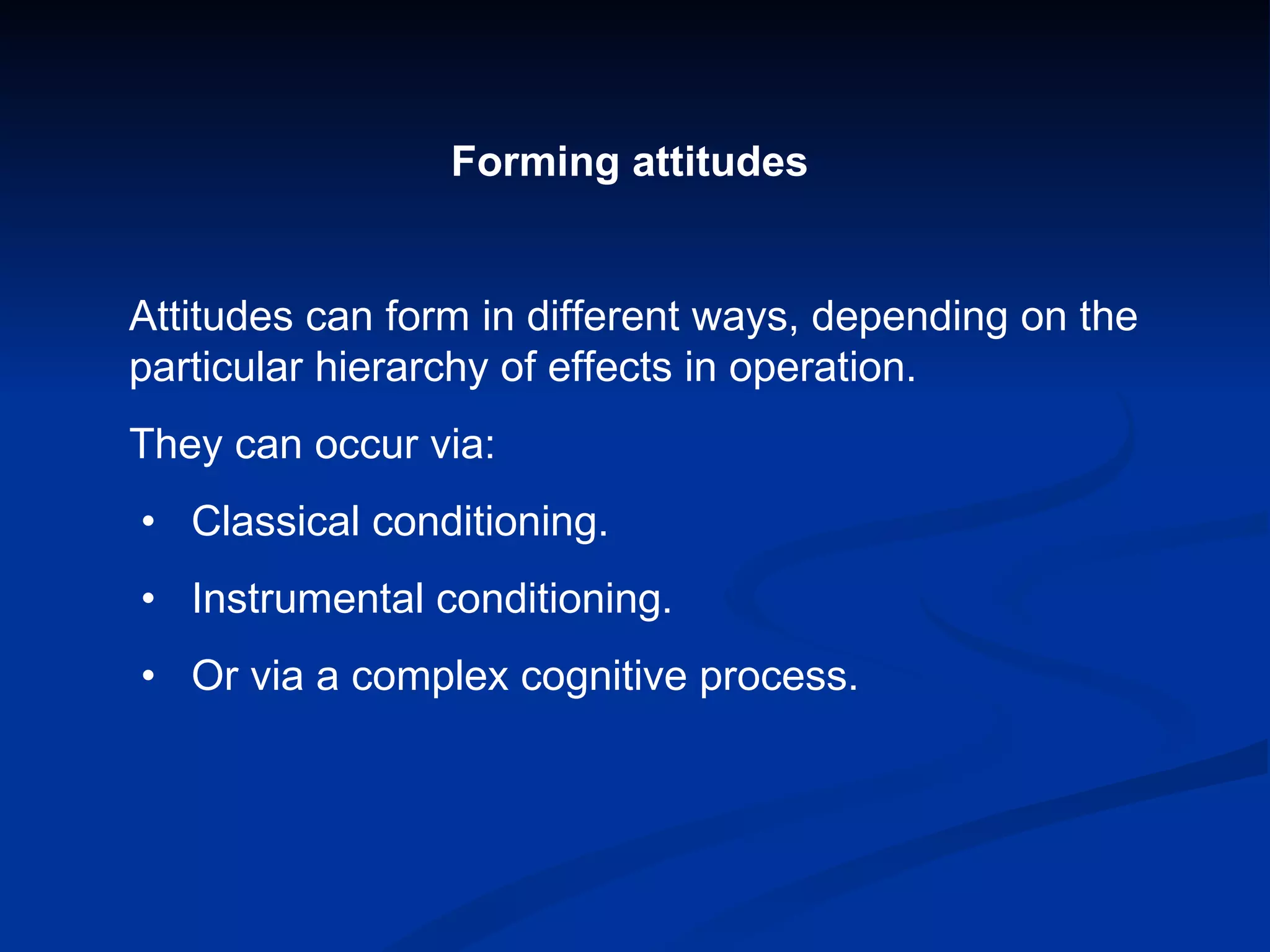 Forming attitudes Attitudes can form in different ways, depending on the particular hierarchy of effects in operation. They can occur via:  •  Classical conditioning.  •  Instrumental conditioning.  •  Or via a complex cognitive process. 
