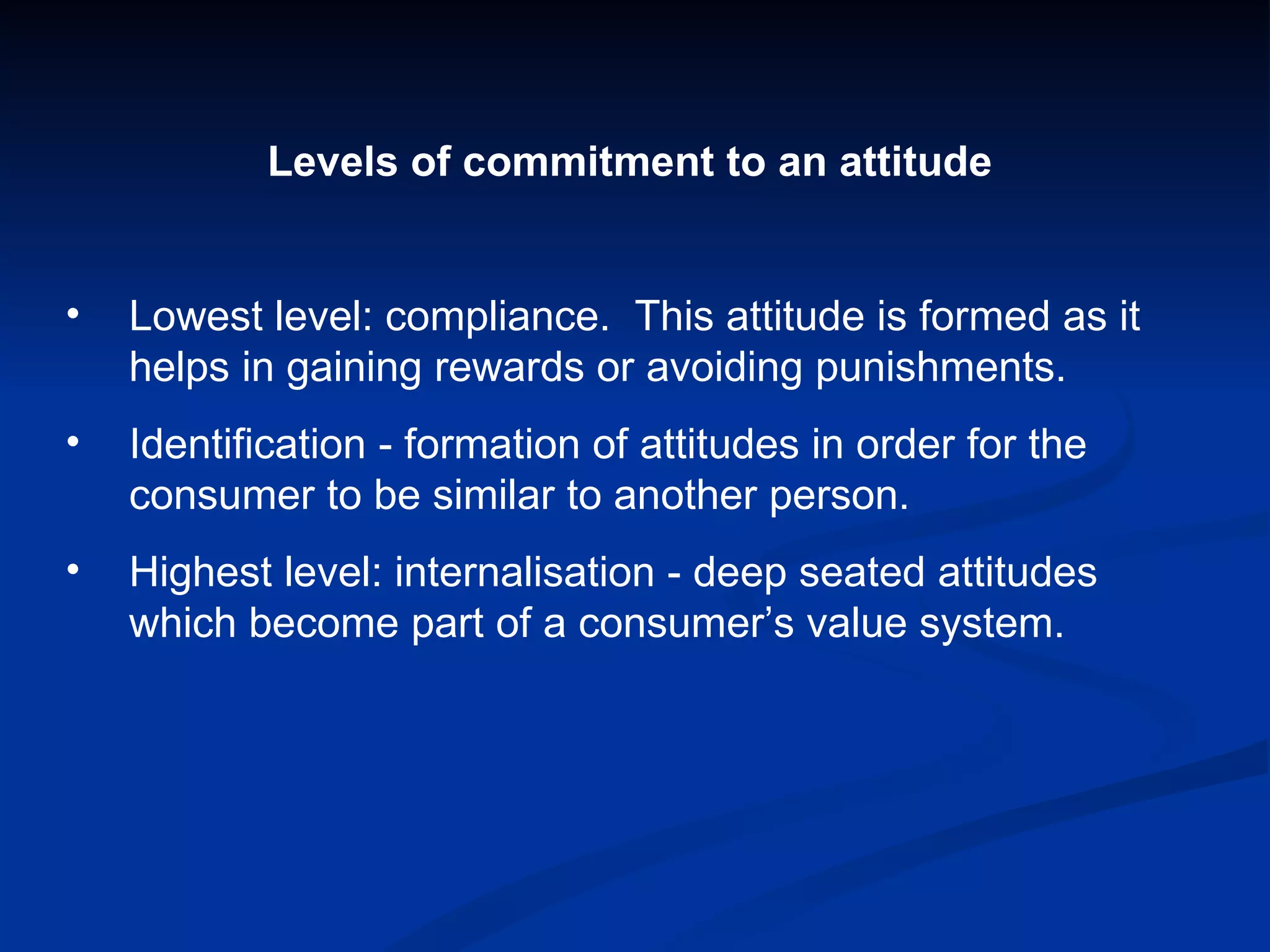 Levels of commitment to an attitude Lowest level: compliance.  This attitude is formed as it helps in gaining rewards or avoiding punishments. Identification - formation of attitudes in order for the consumer to be similar to another person. Highest level: internalisation - deep seated attitudes which become part of a consumer’s value system. 