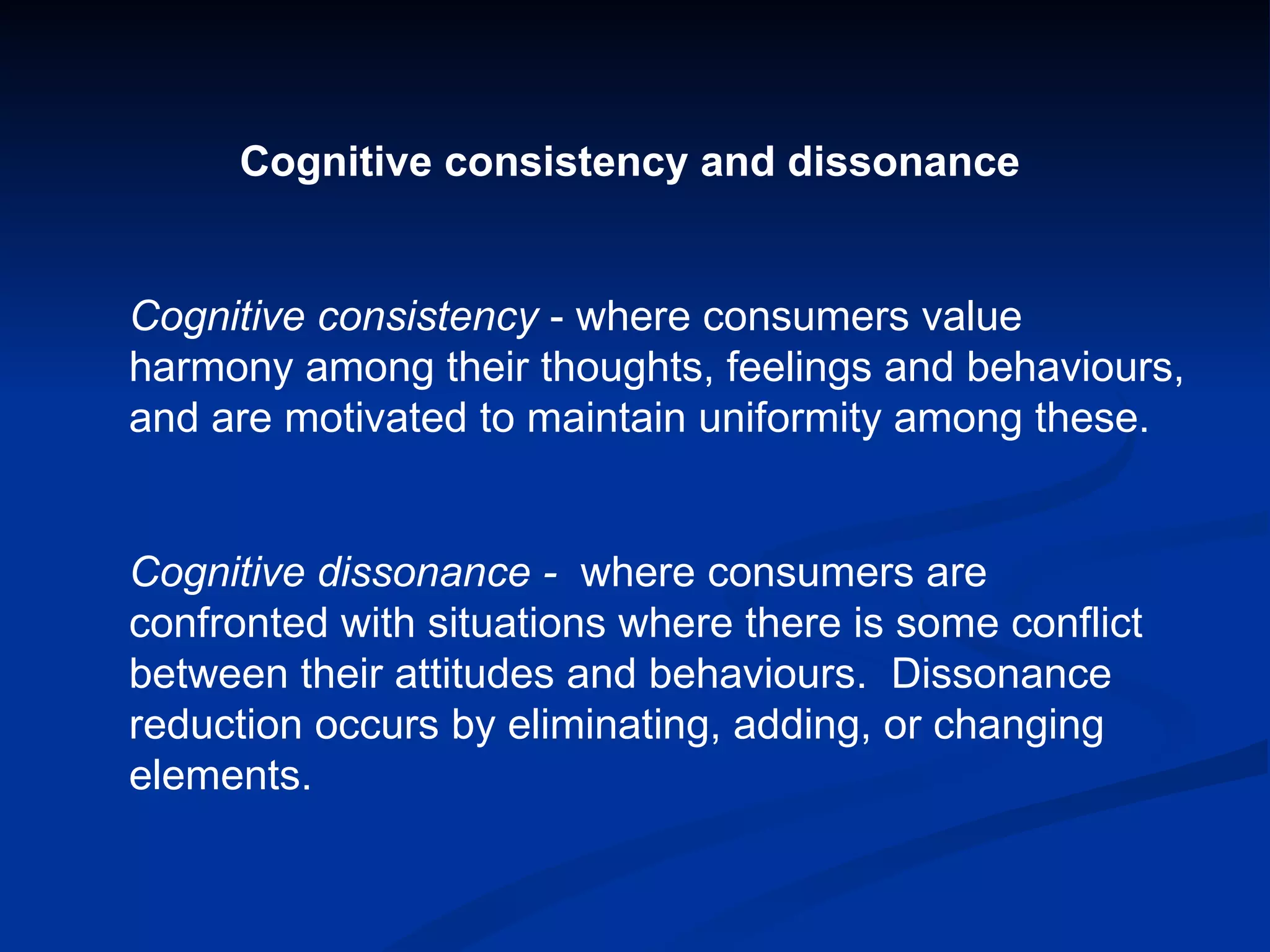 Cognitive consistency and dissonance Cognitive consistency  - where consumers value harmony among their thoughts, feelings and behaviours, and are motivated to maintain uniformity among these. Cognitive dissonance -  where consumers are confronted with situations where there is some conflict between their attitudes and behaviours.  Dissonance reduction occurs by eliminating, adding, or changing elements. 