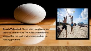 BeachVolleyball: Played with two players per
team on a sand court.The rules are similar but
adapted for the sand environment, such as no
rotating positions.
 